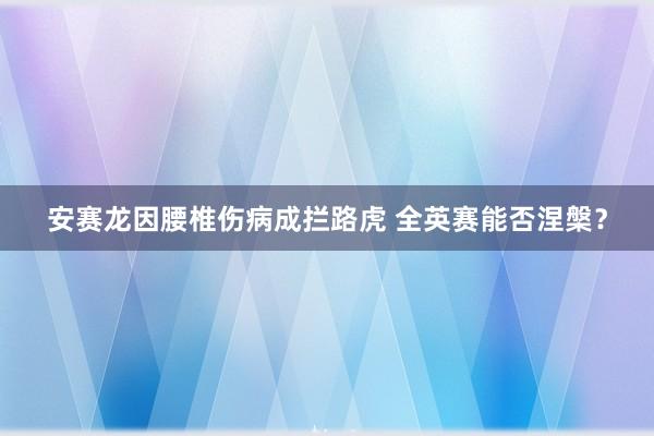 安赛龙因腰椎伤病成拦路虎 全英赛能否涅槃?