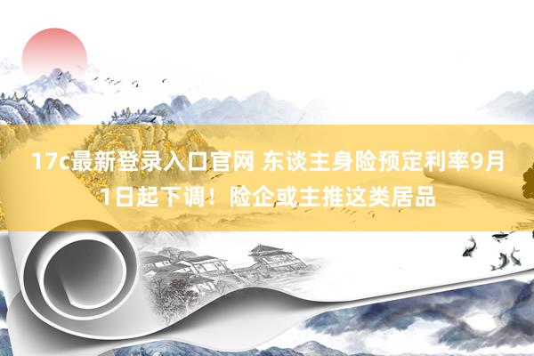 17c最新登录入口官网 东谈主身险预定利率9月1日起下调!险企或主推这类居品
