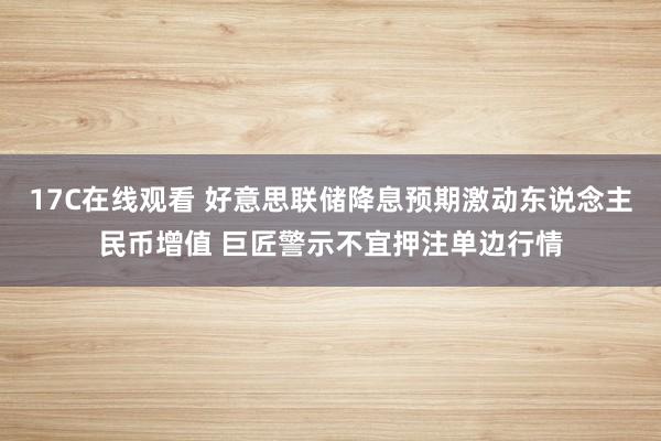 17C在线观看 好意思联储降息预期激动东说念主民币增值 巨匠警示不宜押注单边行情